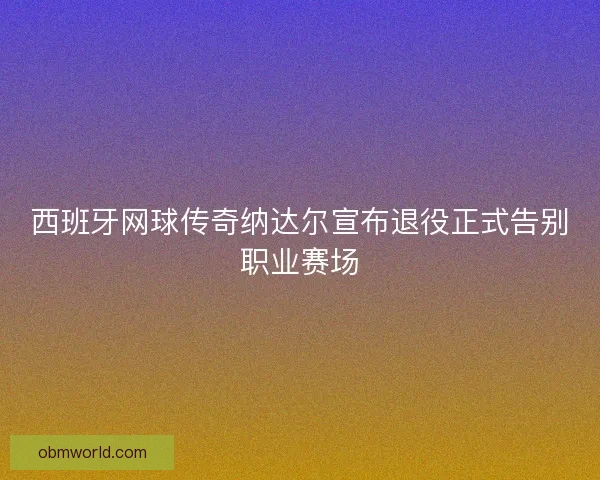 西班牙网球传奇纳达尔宣布退役正式告别职业赛场