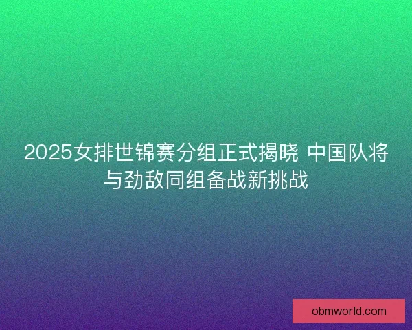 2025女排世锦赛分组正式揭晓 中国队将与劲敌同组备战新挑战