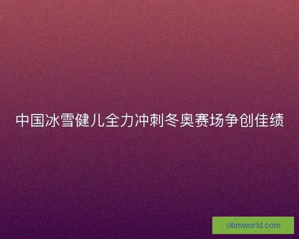 中国冰雪健儿全力冲刺冬奥赛场争创佳绩